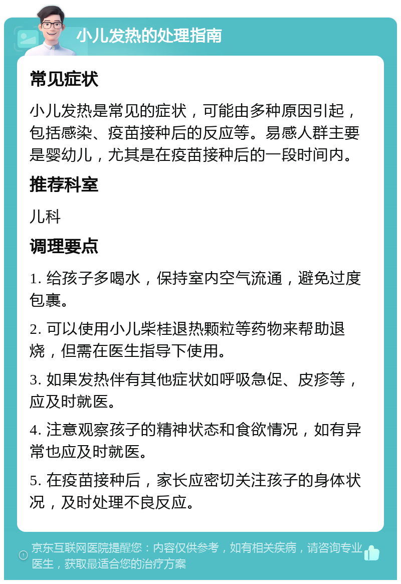 小儿发热的处理指南 常见症状 小儿发热是常见的症状，可能由多种原因引起，包括感染、疫苗接种后的反应等。易感人群主要是婴幼儿，尤其是在疫苗接种后的一段时间内。 推荐科室 儿科 调理要点 1. 给孩子多喝水，保持室内空气流通，避免过度包裹。 2. 可以使用小儿柴桂退热颗粒等药物来帮助退烧，但需在医生指导下使用。 3. 如果发热伴有其他症状如呼吸急促、皮疹等，应及时就医。 4. 注意观察孩子的精神状态和食欲情况，如有异常也应及时就医。 5. 在疫苗接种后，家长应密切关注孩子的身体状况，及时处理不良反应。