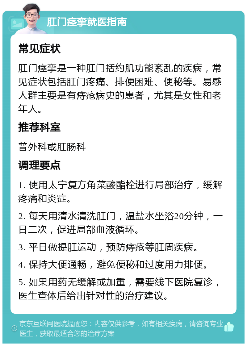 肛门痉挛就医指南 常见症状 肛门痉挛是一种肛门括约肌功能紊乱的疾病，常见症状包括肛门疼痛、排便困难、便秘等。易感人群主要是有痔疮病史的患者，尤其是女性和老年人。 推荐科室 普外科或肛肠科 调理要点 1. 使用太宁复方角菜酸酯栓进行局部治疗，缓解疼痛和炎症。 2. 每天用清水清洗肛门，温盐水坐浴20分钟，一日二次，促进局部血液循环。 3. 平日做提肛运动，预防痔疮等肛周疾病。 4. 保持大便通畅，避免便秘和过度用力排便。 5. 如果用药无缓解或加重，需要线下医院复诊，医生查体后给出针对性的治疗建议。