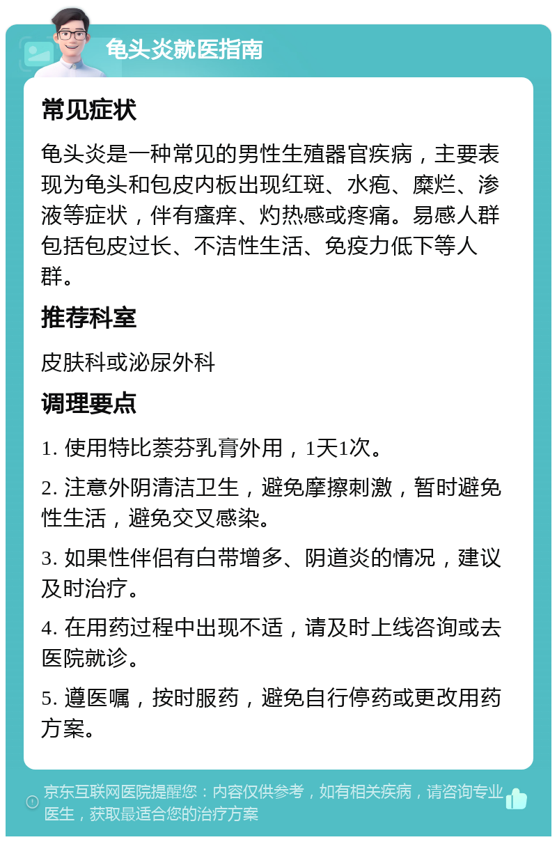 龟头炎就医指南 常见症状 龟头炎是一种常见的男性生殖器官疾病，主要表现为龟头和包皮内板出现红斑、水疱、糜烂、渗液等症状，伴有瘙痒、灼热感或疼痛。易感人群包括包皮过长、不洁性生活、免疫力低下等人群。 推荐科室 皮肤科或泌尿外科 调理要点 1. 使用特比萘芬乳膏外用，1天1次。 2. 注意外阴清洁卫生，避免摩擦刺激，暂时避免性生活，避免交叉感染。 3. 如果性伴侣有白带增多、阴道炎的情况，建议及时治疗。 4. 在用药过程中出现不适，请及时上线咨询或去医院就诊。 5. 遵医嘱，按时服药，避免自行停药或更改用药方案。