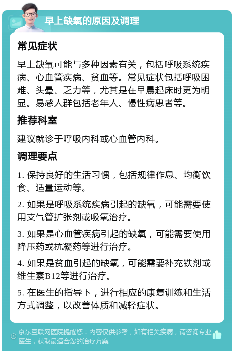 早上缺氧的原因及调理 常见症状 早上缺氧可能与多种因素有关，包括呼吸系统疾病、心血管疾病、贫血等。常见症状包括呼吸困难、头晕、乏力等，尤其是在早晨起床时更为明显。易感人群包括老年人、慢性病患者等。 推荐科室 建议就诊于呼吸内科或心血管内科。 调理要点 1. 保持良好的生活习惯，包括规律作息、均衡饮食、适量运动等。 2. 如果是呼吸系统疾病引起的缺氧，可能需要使用支气管扩张剂或吸氧治疗。 3. 如果是心血管疾病引起的缺氧，可能需要使用降压药或抗凝药等进行治疗。 4. 如果是贫血引起的缺氧，可能需要补充铁剂或维生素B12等进行治疗。 5. 在医生的指导下，进行相应的康复训练和生活方式调整，以改善体质和减轻症状。