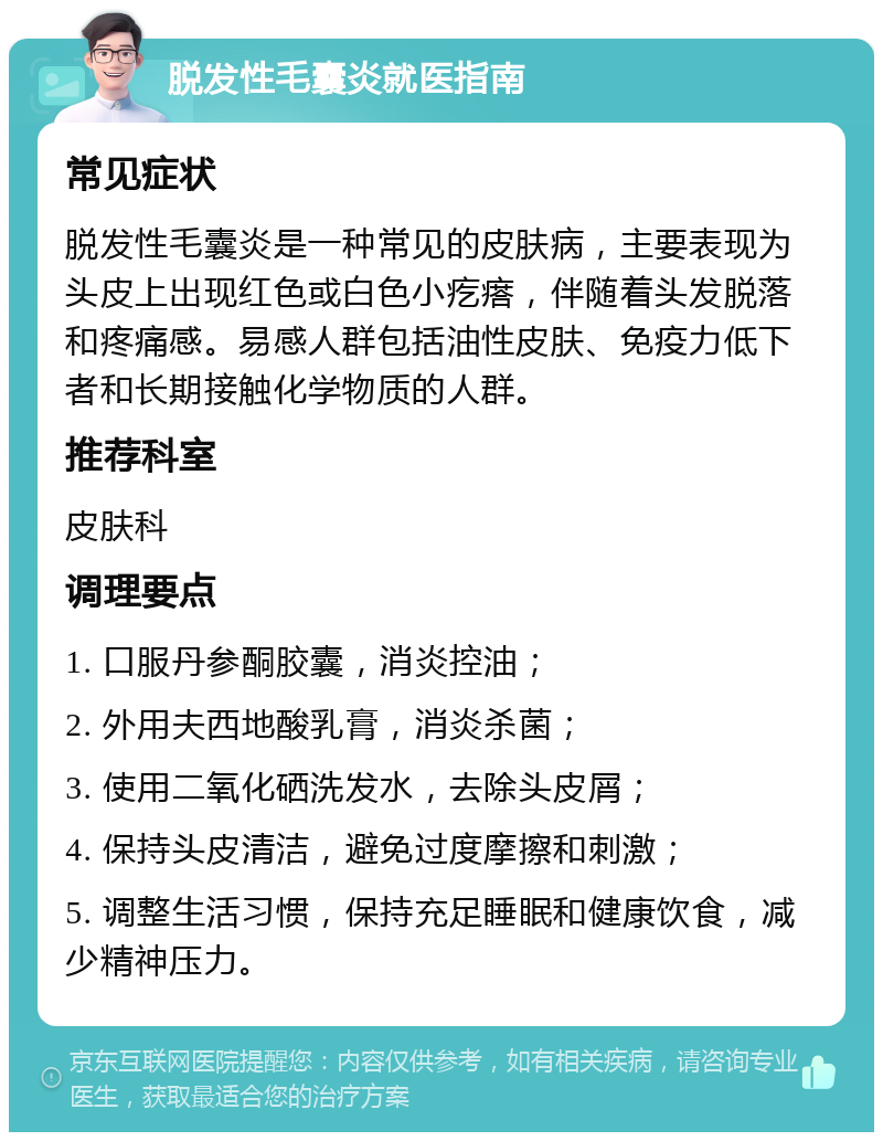 脱发性毛囊炎就医指南 常见症状 脱发性毛囊炎是一种常见的皮肤病，主要表现为头皮上出现红色或白色小疙瘩，伴随着头发脱落和疼痛感。易感人群包括油性皮肤、免疫力低下者和长期接触化学物质的人群。 推荐科室 皮肤科 调理要点 1. 口服丹参酮胶囊，消炎控油； 2. 外用夫西地酸乳膏，消炎杀菌； 3. 使用二氧化硒洗发水，去除头皮屑； 4. 保持头皮清洁，避免过度摩擦和刺激； 5. 调整生活习惯，保持充足睡眠和健康饮食，减少精神压力。