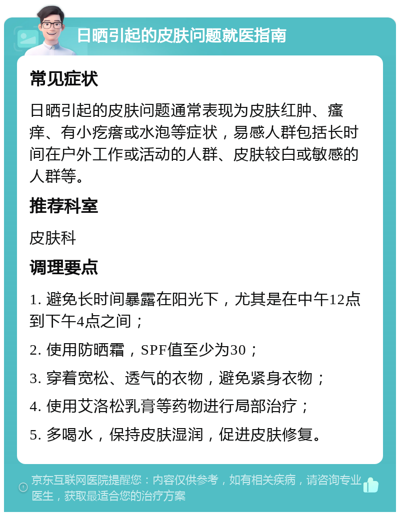 日晒引起的皮肤问题就医指南 常见症状 日晒引起的皮肤问题通常表现为皮肤红肿、瘙痒、有小疙瘩或水泡等症状，易感人群包括长时间在户外工作或活动的人群、皮肤较白或敏感的人群等。 推荐科室 皮肤科 调理要点 1. 避免长时间暴露在阳光下，尤其是在中午12点到下午4点之间； 2. 使用防晒霜，SPF值至少为30； 3. 穿着宽松、透气的衣物，避免紧身衣物； 4. 使用艾洛松乳膏等药物进行局部治疗； 5. 多喝水，保持皮肤湿润，促进皮肤修复。