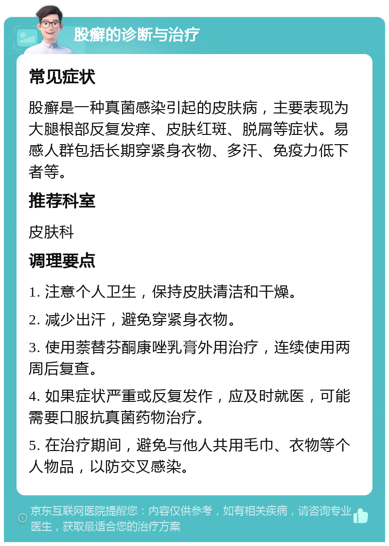 股癣的诊断与治疗 常见症状 股癣是一种真菌感染引起的皮肤病，主要表现为大腿根部反复发痒、皮肤红斑、脱屑等症状。易感人群包括长期穿紧身衣物、多汗、免疫力低下者等。 推荐科室 皮肤科 调理要点 1. 注意个人卫生，保持皮肤清洁和干燥。 2. 减少出汗，避免穿紧身衣物。 3. 使用萘替芬酮康唑乳膏外用治疗，连续使用两周后复查。 4. 如果症状严重或反复发作，应及时就医，可能需要口服抗真菌药物治疗。 5. 在治疗期间，避免与他人共用毛巾、衣物等个人物品，以防交叉感染。