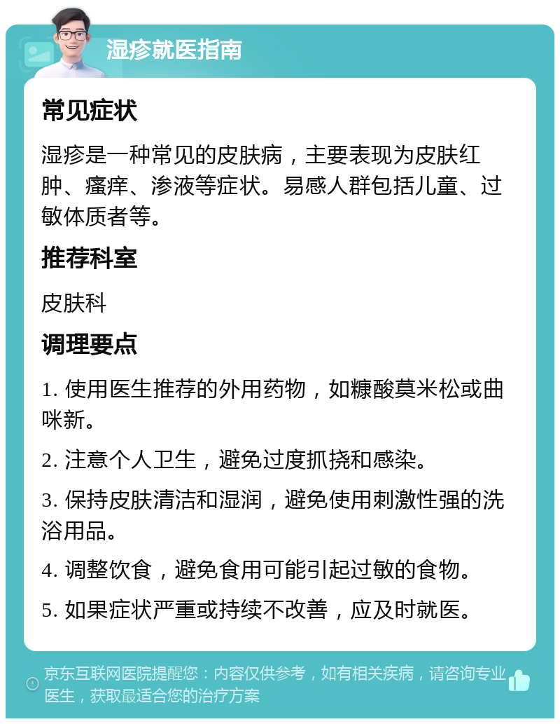 湿疹就医指南 常见症状 湿疹是一种常见的皮肤病，主要表现为皮肤红肿、瘙痒、渗液等症状。易感人群包括儿童、过敏体质者等。 推荐科室 皮肤科 调理要点 1. 使用医生推荐的外用药物，如糠酸莫米松或曲咪新。 2. 注意个人卫生，避免过度抓挠和感染。 3. 保持皮肤清洁和湿润，避免使用刺激性强的洗浴用品。 4. 调整饮食，避免食用可能引起过敏的食物。 5. 如果症状严重或持续不改善，应及时就医。