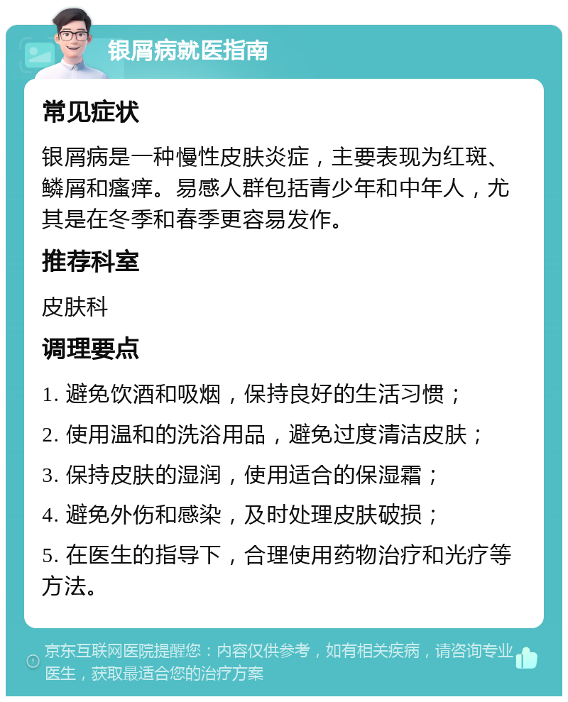 银屑病就医指南 常见症状 银屑病是一种慢性皮肤炎症，主要表现为红斑、鳞屑和瘙痒。易感人群包括青少年和中年人，尤其是在冬季和春季更容易发作。 推荐科室 皮肤科 调理要点 1. 避免饮酒和吸烟，保持良好的生活习惯； 2. 使用温和的洗浴用品，避免过度清洁皮肤； 3. 保持皮肤的湿润，使用适合的保湿霜； 4. 避免外伤和感染，及时处理皮肤破损； 5. 在医生的指导下，合理使用药物治疗和光疗等方法。