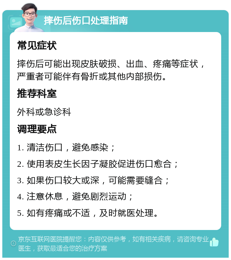 摔伤后伤口处理指南 常见症状 摔伤后可能出现皮肤破损、出血、疼痛等症状，严重者可能伴有骨折或其他内部损伤。 推荐科室 外科或急诊科 调理要点 1. 清洁伤口，避免感染； 2. 使用表皮生长因子凝胶促进伤口愈合； 3. 如果伤口较大或深，可能需要缝合； 4. 注意休息，避免剧烈运动； 5. 如有疼痛或不适，及时就医处理。