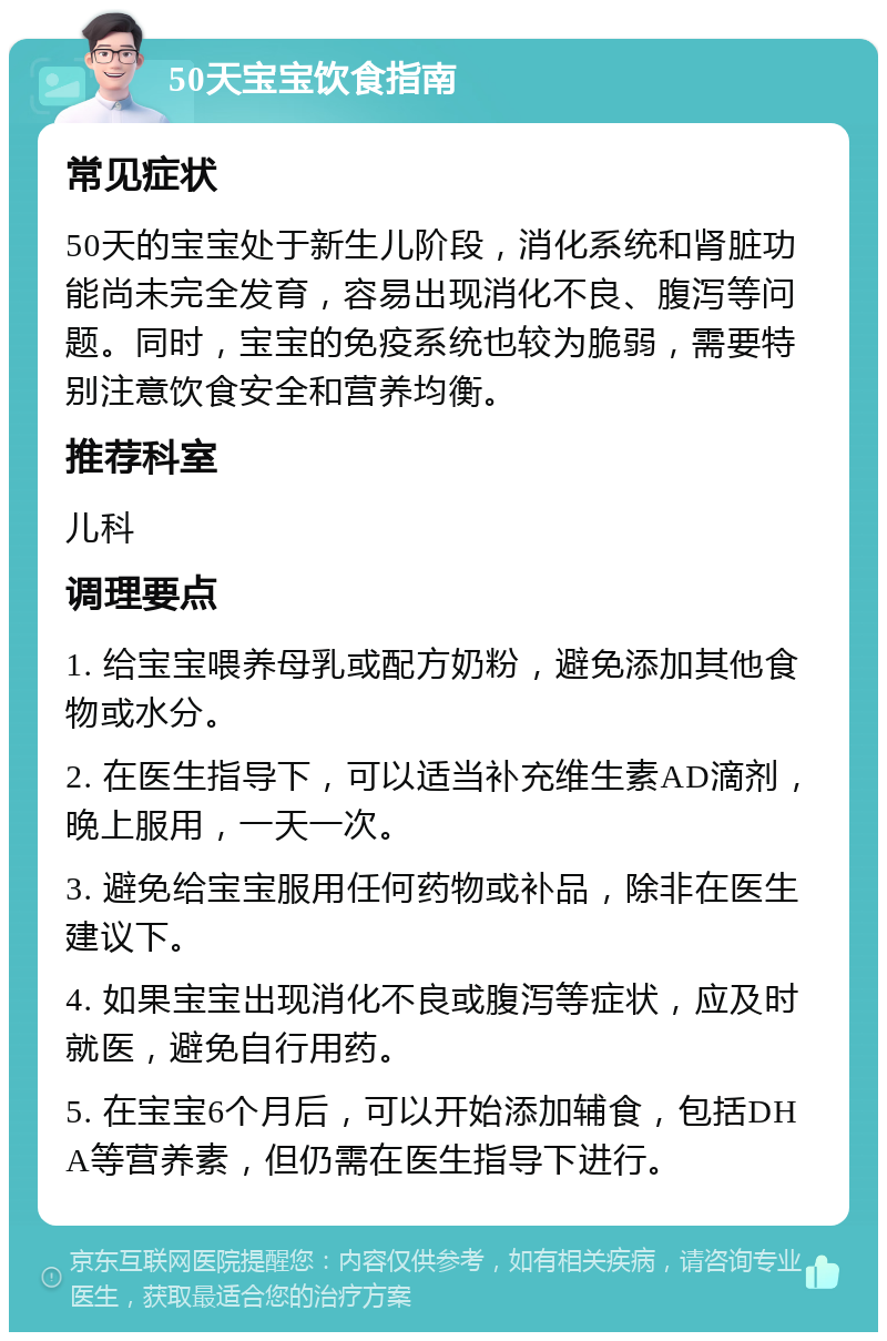 50天宝宝饮食指南 常见症状 50天的宝宝处于新生儿阶段，消化系统和肾脏功能尚未完全发育，容易出现消化不良、腹泻等问题。同时，宝宝的免疫系统也较为脆弱，需要特别注意饮食安全和营养均衡。 推荐科室 儿科 调理要点 1. 给宝宝喂养母乳或配方奶粉，避免添加其他食物或水分。 2. 在医生指导下，可以适当补充维生素AD滴剂，晚上服用，一天一次。 3. 避免给宝宝服用任何药物或补品，除非在医生建议下。 4. 如果宝宝出现消化不良或腹泻等症状，应及时就医，避免自行用药。 5. 在宝宝6个月后，可以开始添加辅食，包括DHA等营养素，但仍需在医生指导下进行。