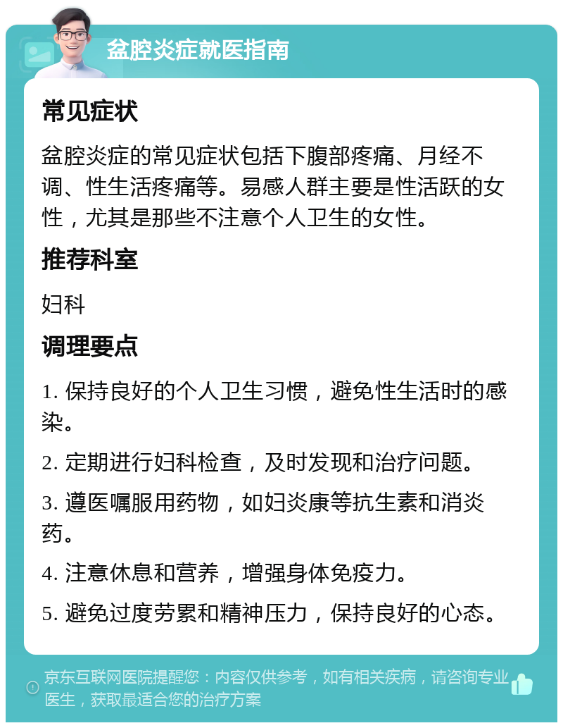 盆腔炎症就医指南 常见症状 盆腔炎症的常见症状包括下腹部疼痛、月经不调、性生活疼痛等。易感人群主要是性活跃的女性，尤其是那些不注意个人卫生的女性。 推荐科室 妇科 调理要点 1. 保持良好的个人卫生习惯，避免性生活时的感染。 2. 定期进行妇科检查，及时发现和治疗问题。 3. 遵医嘱服用药物，如妇炎康等抗生素和消炎药。 4. 注意休息和营养，增强身体免疫力。 5. 避免过度劳累和精神压力，保持良好的心态。