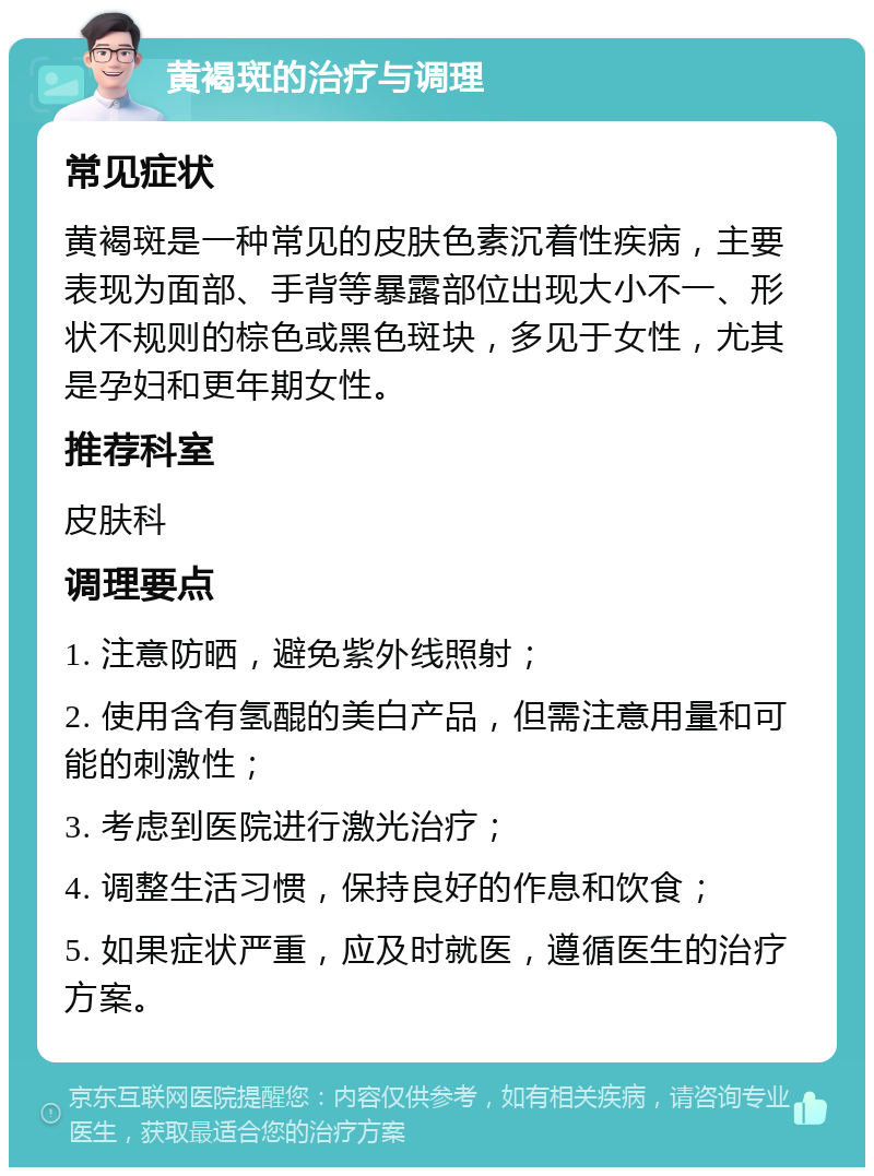 黄褐斑的治疗与调理 常见症状 黄褐斑是一种常见的皮肤色素沉着性疾病，主要表现为面部、手背等暴露部位出现大小不一、形状不规则的棕色或黑色斑块，多见于女性，尤其是孕妇和更年期女性。 推荐科室 皮肤科 调理要点 1. 注意防晒，避免紫外线照射； 2. 使用含有氢醌的美白产品，但需注意用量和可能的刺激性； 3. 考虑到医院进行激光治疗； 4. 调整生活习惯，保持良好的作息和饮食； 5. 如果症状严重，应及时就医，遵循医生的治疗方案。