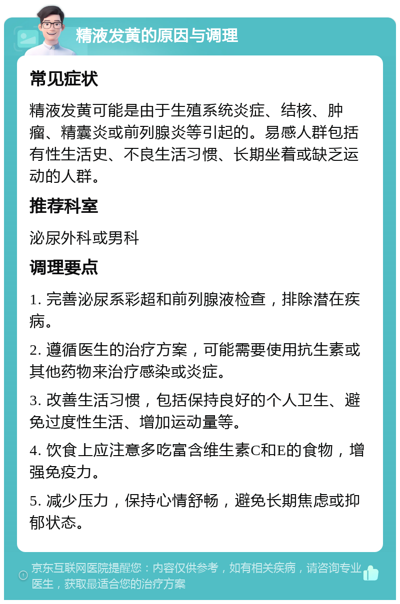 精液发黄的原因与调理 常见症状 精液发黄可能是由于生殖系统炎症、结核、肿瘤、精囊炎或前列腺炎等引起的。易感人群包括有性生活史、不良生活习惯、长期坐着或缺乏运动的人群。 推荐科室 泌尿外科或男科 调理要点 1. 完善泌尿系彩超和前列腺液检查，排除潜在疾病。 2. 遵循医生的治疗方案，可能需要使用抗生素或其他药物来治疗感染或炎症。 3. 改善生活习惯，包括保持良好的个人卫生、避免过度性生活、增加运动量等。 4. 饮食上应注意多吃富含维生素C和E的食物，增强免疫力。 5. 减少压力，保持心情舒畅，避免长期焦虑或抑郁状态。