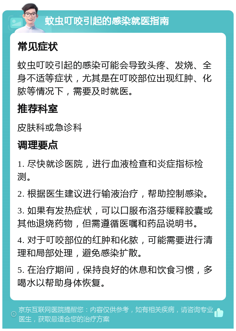 蚊虫叮咬引起的感染就医指南 常见症状 蚊虫叮咬引起的感染可能会导致头疼、发烧、全身不适等症状，尤其是在叮咬部位出现红肿、化脓等情况下，需要及时就医。 推荐科室 皮肤科或急诊科 调理要点 1. 尽快就诊医院，进行血液检查和炎症指标检测。 2. 根据医生建议进行输液治疗，帮助控制感染。 3. 如果有发热症状，可以口服布洛芬缓释胶囊或其他退烧药物，但需遵循医嘱和药品说明书。 4. 对于叮咬部位的红肿和化脓，可能需要进行清理和局部处理，避免感染扩散。 5. 在治疗期间，保持良好的休息和饮食习惯，多喝水以帮助身体恢复。