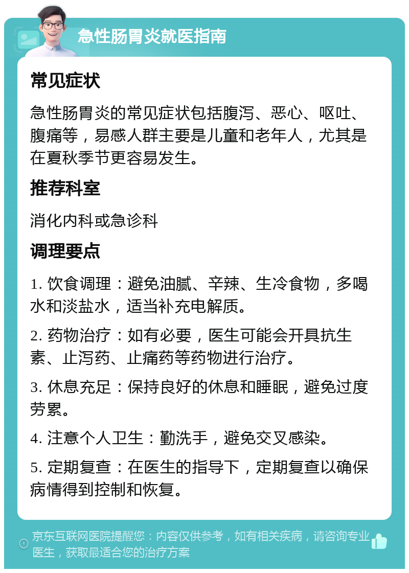 急性肠胃炎就医指南 常见症状 急性肠胃炎的常见症状包括腹泻、恶心、呕吐、腹痛等，易感人群主要是儿童和老年人，尤其是在夏秋季节更容易发生。 推荐科室 消化内科或急诊科 调理要点 1. 饮食调理：避免油腻、辛辣、生冷食物，多喝水和淡盐水，适当补充电解质。 2. 药物治疗：如有必要，医生可能会开具抗生素、止泻药、止痛药等药物进行治疗。 3. 休息充足：保持良好的休息和睡眠，避免过度劳累。 4. 注意个人卫生：勤洗手，避免交叉感染。 5. 定期复查：在医生的指导下，定期复查以确保病情得到控制和恢复。