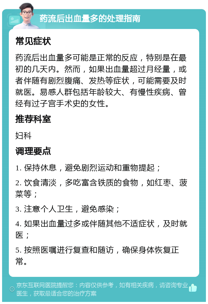 药流后出血量多的处理指南 常见症状 药流后出血量多可能是正常的反应，特别是在最初的几天内。然而，如果出血量超过月经量，或者伴随有剧烈腹痛、发热等症状，可能需要及时就医。易感人群包括年龄较大、有慢性疾病、曾经有过子宫手术史的女性。 推荐科室 妇科 调理要点 1. 保持休息，避免剧烈运动和重物提起； 2. 饮食清淡，多吃富含铁质的食物，如红枣、菠菜等； 3. 注意个人卫生，避免感染； 4. 如果出血量过多或伴随其他不适症状，及时就医； 5. 按照医嘱进行复查和随访，确保身体恢复正常。