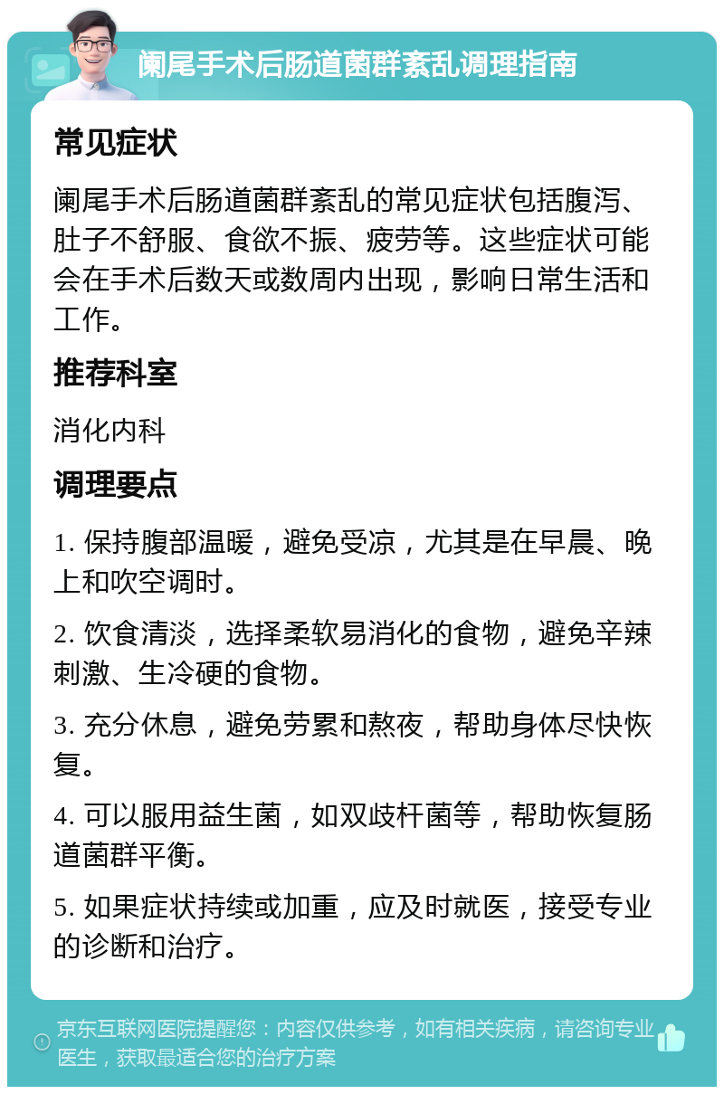 阑尾手术后肠道菌群紊乱调理指南 常见症状 阑尾手术后肠道菌群紊乱的常见症状包括腹泻、肚子不舒服、食欲不振、疲劳等。这些症状可能会在手术后数天或数周内出现，影响日常生活和工作。 推荐科室 消化内科 调理要点 1. 保持腹部温暖，避免受凉，尤其是在早晨、晚上和吹空调时。 2. 饮食清淡，选择柔软易消化的食物，避免辛辣刺激、生冷硬的食物。 3. 充分休息，避免劳累和熬夜，帮助身体尽快恢复。 4. 可以服用益生菌，如双歧杆菌等，帮助恢复肠道菌群平衡。 5. 如果症状持续或加重，应及时就医，接受专业的诊断和治疗。