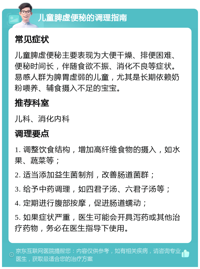 儿童脾虚便秘的调理指南 常见症状 儿童脾虚便秘主要表现为大便干燥、排便困难、便秘时间长，伴随食欲不振、消化不良等症状。易感人群为脾胃虚弱的儿童，尤其是长期依赖奶粉喂养、辅食摄入不足的宝宝。 推荐科室 儿科、消化内科 调理要点 1. 调整饮食结构，增加高纤维食物的摄入，如水果、蔬菜等； 2. 适当添加益生菌制剂，改善肠道菌群； 3. 给予中药调理，如四君子汤、六君子汤等； 4. 定期进行腹部按摩，促进肠道蠕动； 5. 如果症状严重，医生可能会开具泻药或其他治疗药物，务必在医生指导下使用。