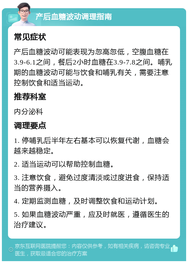 产后血糖波动调理指南 常见症状 产后血糖波动可能表现为忽高忽低，空腹血糖在3.9-6.1之间，餐后2小时血糖在3.9-7.8之间。哺乳期的血糖波动可能与饮食和哺乳有关，需要注意控制饮食和适当运动。 推荐科室 内分泌科 调理要点 1. 停哺乳后半年左右基本可以恢复代谢，血糖会越来越稳定。 2. 适当运动可以帮助控制血糖。 3. 注意饮食，避免过度清淡或过度进食，保持适当的营养摄入。 4. 定期监测血糖，及时调整饮食和运动计划。 5. 如果血糖波动严重，应及时就医，遵循医生的治疗建议。