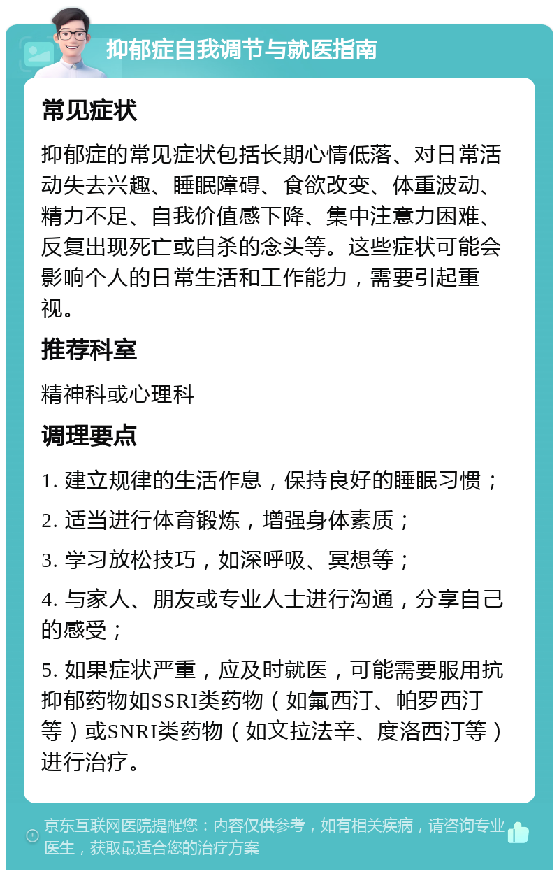 抑郁症自我调节与就医指南 常见症状 抑郁症的常见症状包括长期心情低落、对日常活动失去兴趣、睡眠障碍、食欲改变、体重波动、精力不足、自我价值感下降、集中注意力困难、反复出现死亡或自杀的念头等。这些症状可能会影响个人的日常生活和工作能力，需要引起重视。 推荐科室 精神科或心理科 调理要点 1. 建立规律的生活作息，保持良好的睡眠习惯； 2. 适当进行体育锻炼，增强身体素质； 3. 学习放松技巧，如深呼吸、冥想等； 4. 与家人、朋友或专业人士进行沟通，分享自己的感受； 5. 如果症状严重，应及时就医，可能需要服用抗抑郁药物如SSRI类药物（如氟西汀、帕罗西汀等）或SNRI类药物（如文拉法辛、度洛西汀等）进行治疗。