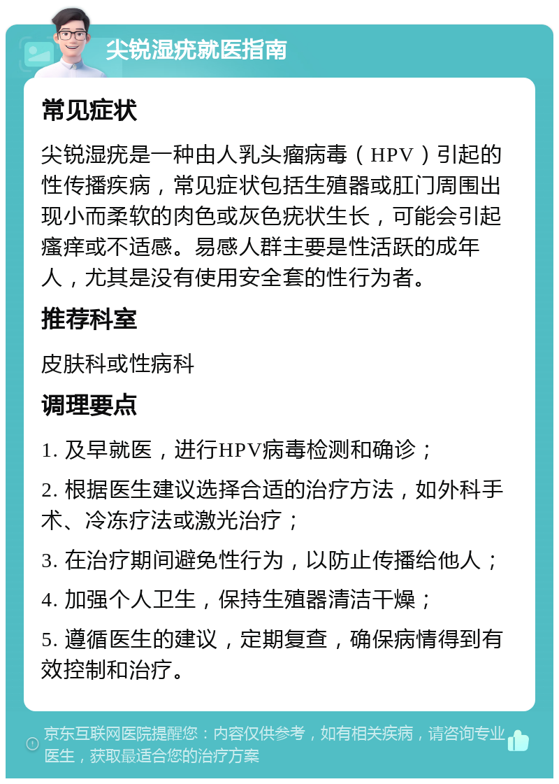 尖锐湿疣就医指南 常见症状 尖锐湿疣是一种由人乳头瘤病毒（HPV）引起的性传播疾病，常见症状包括生殖器或肛门周围出现小而柔软的肉色或灰色疣状生长，可能会引起瘙痒或不适感。易感人群主要是性活跃的成年人，尤其是没有使用安全套的性行为者。 推荐科室 皮肤科或性病科 调理要点 1. 及早就医，进行HPV病毒检测和确诊； 2. 根据医生建议选择合适的治疗方法，如外科手术、冷冻疗法或激光治疗； 3. 在治疗期间避免性行为，以防止传播给他人； 4. 加强个人卫生，保持生殖器清洁干燥； 5. 遵循医生的建议，定期复查，确保病情得到有效控制和治疗。