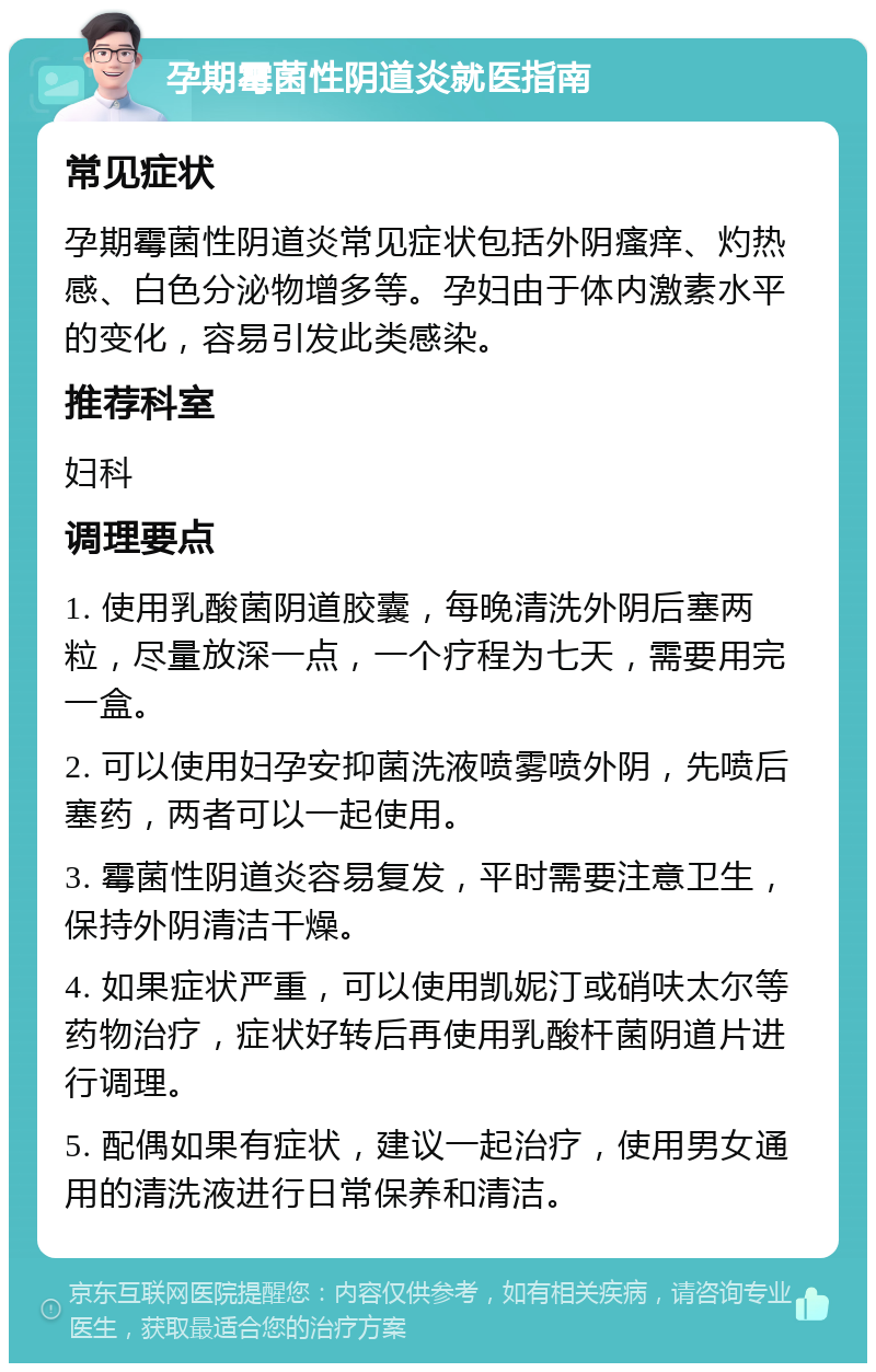 孕期霉菌性阴道炎就医指南 常见症状 孕期霉菌性阴道炎常见症状包括外阴瘙痒、灼热感、白色分泌物增多等。孕妇由于体内激素水平的变化，容易引发此类感染。 推荐科室 妇科 调理要点 1. 使用乳酸菌阴道胶囊，每晚清洗外阴后塞两粒，尽量放深一点，一个疗程为七天，需要用完一盒。 2. 可以使用妇孕安抑菌洗液喷雾喷外阴，先喷后塞药，两者可以一起使用。 3. 霉菌性阴道炎容易复发，平时需要注意卫生，保持外阴清洁干燥。 4. 如果症状严重，可以使用凯妮汀或硝呋太尔等药物治疗，症状好转后再使用乳酸杆菌阴道片进行调理。 5. 配偶如果有症状，建议一起治疗，使用男女通用的清洗液进行日常保养和清洁。