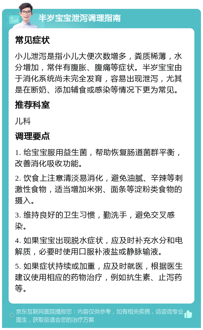 半岁宝宝泄泻调理指南 常见症状 小儿泄泻是指小儿大便次数增多，粪质稀薄，水分增加，常伴有腹胀、腹痛等症状。半岁宝宝由于消化系统尚未完全发育，容易出现泄泻，尤其是在断奶、添加辅食或感染等情况下更为常见。 推荐科室 儿科 调理要点 1. 给宝宝服用益生菌，帮助恢复肠道菌群平衡，改善消化吸收功能。 2. 饮食上注意清淡易消化，避免油腻、辛辣等刺激性食物，适当增加米粥、面条等淀粉类食物的摄入。 3. 维持良好的卫生习惯，勤洗手，避免交叉感染。 4. 如果宝宝出现脱水症状，应及时补充水分和电解质，必要时使用口服补液盐或静脉输液。 5. 如果症状持续或加重，应及时就医，根据医生建议使用相应的药物治疗，例如抗生素、止泻药等。