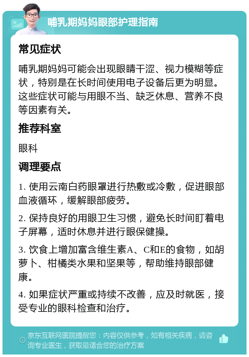 哺乳期妈妈眼部护理指南 常见症状 哺乳期妈妈可能会出现眼睛干涩、视力模糊等症状，特别是在长时间使用电子设备后更为明显。这些症状可能与用眼不当、缺乏休息、营养不良等因素有关。 推荐科室 眼科 调理要点 1. 使用云南白药眼罩进行热敷或冷敷，促进眼部血液循环，缓解眼部疲劳。 2. 保持良好的用眼卫生习惯，避免长时间盯着电子屏幕，适时休息并进行眼保健操。 3. 饮食上增加富含维生素A、C和E的食物，如胡萝卜、柑橘类水果和坚果等，帮助维持眼部健康。 4. 如果症状严重或持续不改善，应及时就医，接受专业的眼科检查和治疗。