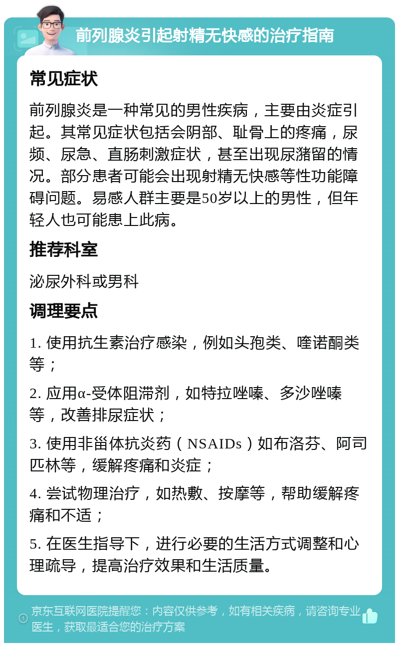 前列腺炎引起射精无快感的治疗指南 常见症状 前列腺炎是一种常见的男性疾病，主要由炎症引起。其常见症状包括会阴部、耻骨上的疼痛，尿频、尿急、直肠刺激症状，甚至出现尿潴留的情况。部分患者可能会出现射精无快感等性功能障碍问题。易感人群主要是50岁以上的男性，但年轻人也可能患上此病。 推荐科室 泌尿外科或男科 调理要点 1. 使用抗生素治疗感染，例如头孢类、喹诺酮类等； 2. 应用α-受体阻滞剂，如特拉唑嗪、多沙唑嗪等，改善排尿症状； 3. 使用非甾体抗炎药（NSAIDs）如布洛芬、阿司匹林等，缓解疼痛和炎症； 4. 尝试物理治疗，如热敷、按摩等，帮助缓解疼痛和不适； 5. 在医生指导下，进行必要的生活方式调整和心理疏导，提高治疗效果和生活质量。