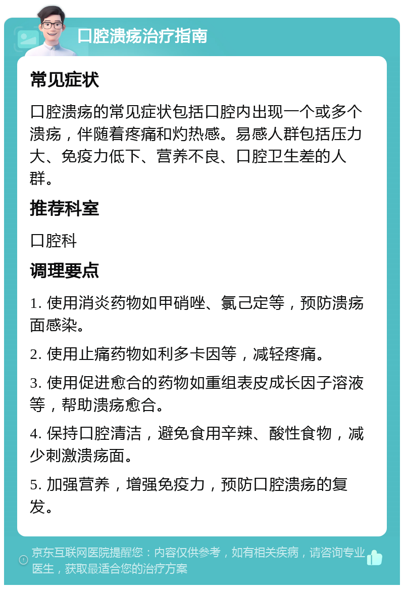 口腔溃疡治疗指南 常见症状 口腔溃疡的常见症状包括口腔内出现一个或多个溃疡，伴随着疼痛和灼热感。易感人群包括压力大、免疫力低下、营养不良、口腔卫生差的人群。 推荐科室 口腔科 调理要点 1. 使用消炎药物如甲硝唑、氯己定等，预防溃疡面感染。 2. 使用止痛药物如利多卡因等，减轻疼痛。 3. 使用促进愈合的药物如重组表皮成长因子溶液等，帮助溃疡愈合。 4. 保持口腔清洁，避免食用辛辣、酸性食物，减少刺激溃疡面。 5. 加强营养，增强免疫力，预防口腔溃疡的复发。