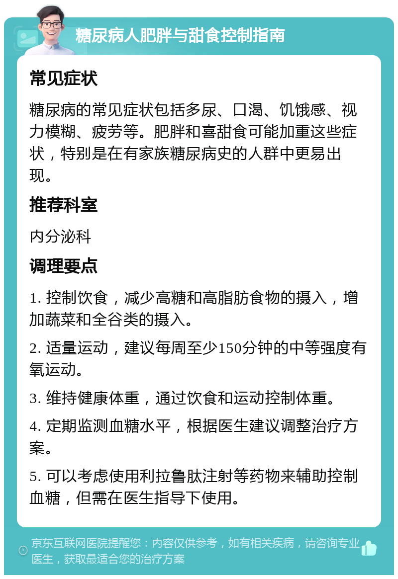 糖尿病人肥胖与甜食控制指南 常见症状 糖尿病的常见症状包括多尿、口渴、饥饿感、视力模糊、疲劳等。肥胖和喜甜食可能加重这些症状，特别是在有家族糖尿病史的人群中更易出现。 推荐科室 内分泌科 调理要点 1. 控制饮食，减少高糖和高脂肪食物的摄入，增加蔬菜和全谷类的摄入。 2. 适量运动，建议每周至少150分钟的中等强度有氧运动。 3. 维持健康体重，通过饮食和运动控制体重。 4. 定期监测血糖水平，根据医生建议调整治疗方案。 5. 可以考虑使用利拉鲁肽注射等药物来辅助控制血糖，但需在医生指导下使用。