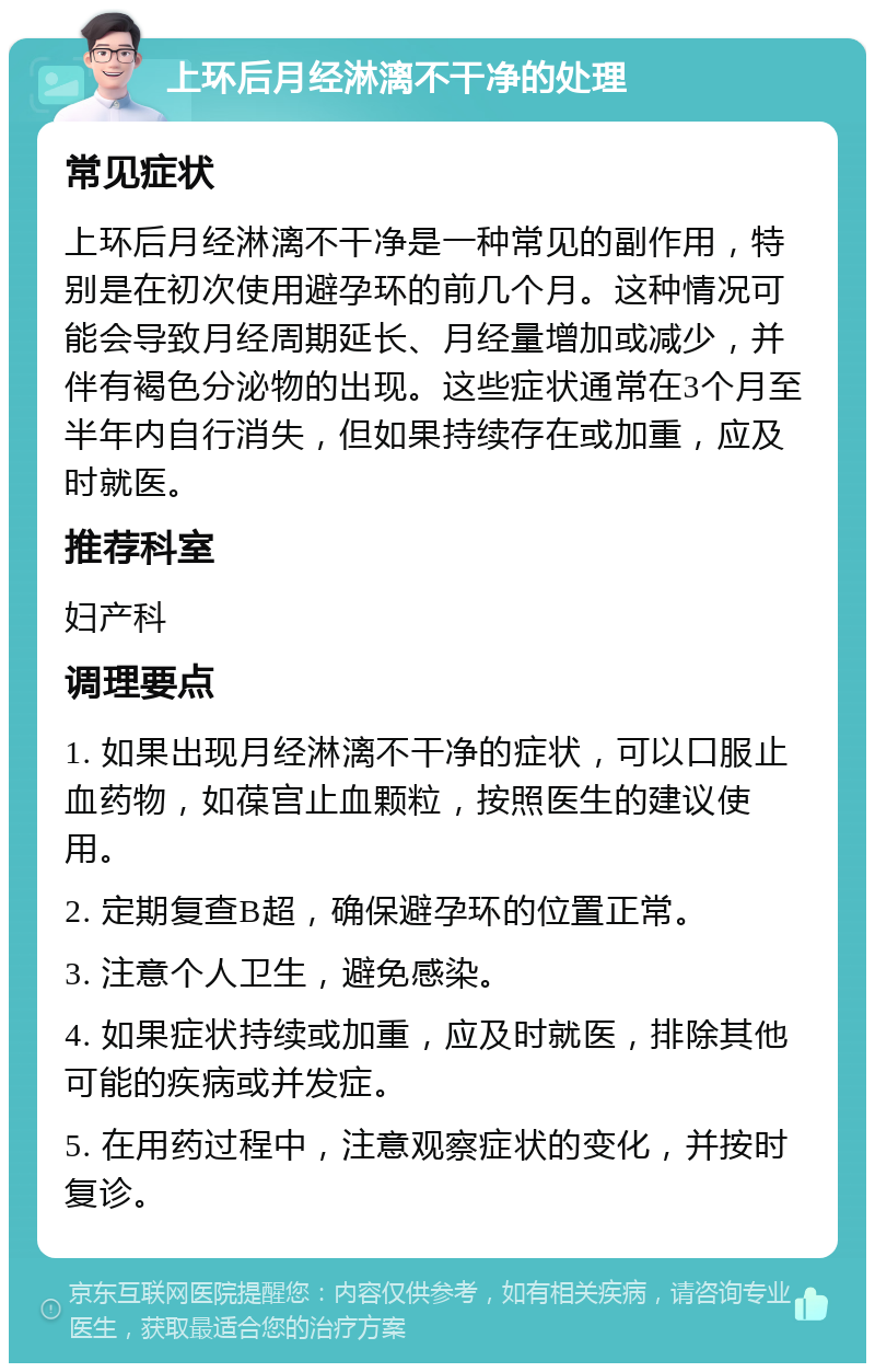 上环后月经淋漓不干净的处理 常见症状 上环后月经淋漓不干净是一种常见的副作用，特别是在初次使用避孕环的前几个月。这种情况可能会导致月经周期延长、月经量增加或减少，并伴有褐色分泌物的出现。这些症状通常在3个月至半年内自行消失，但如果持续存在或加重，应及时就医。 推荐科室 妇产科 调理要点 1. 如果出现月经淋漓不干净的症状，可以口服止血药物，如葆宫止血颗粒，按照医生的建议使用。 2. 定期复查B超，确保避孕环的位置正常。 3. 注意个人卫生，避免感染。 4. 如果症状持续或加重，应及时就医，排除其他可能的疾病或并发症。 5. 在用药过程中，注意观察症状的变化，并按时复诊。