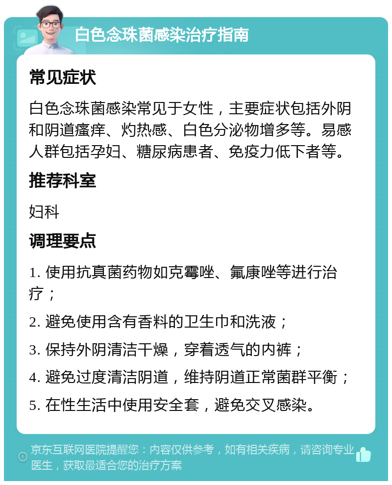 白色念珠菌感染治疗指南 常见症状 白色念珠菌感染常见于女性，主要症状包括外阴和阴道瘙痒、灼热感、白色分泌物增多等。易感人群包括孕妇、糖尿病患者、免疫力低下者等。 推荐科室 妇科 调理要点 1. 使用抗真菌药物如克霉唑、氟康唑等进行治疗； 2. 避免使用含有香料的卫生巾和洗液； 3. 保持外阴清洁干燥，穿着透气的内裤； 4. 避免过度清洁阴道，维持阴道正常菌群平衡； 5. 在性生活中使用安全套，避免交叉感染。