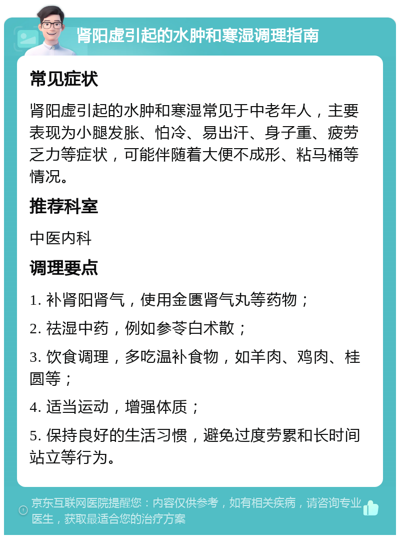 肾阳虚引起的水肿和寒湿调理指南 常见症状 肾阳虚引起的水肿和寒湿常见于中老年人，主要表现为小腿发胀、怕冷、易出汗、身子重、疲劳乏力等症状，可能伴随着大便不成形、粘马桶等情况。 推荐科室 中医内科 调理要点 1. 补肾阳肾气，使用金匮肾气丸等药物； 2. 祛湿中药，例如参苓白术散； 3. 饮食调理，多吃温补食物，如羊肉、鸡肉、桂圆等； 4. 适当运动，增强体质； 5. 保持良好的生活习惯，避免过度劳累和长时间站立等行为。