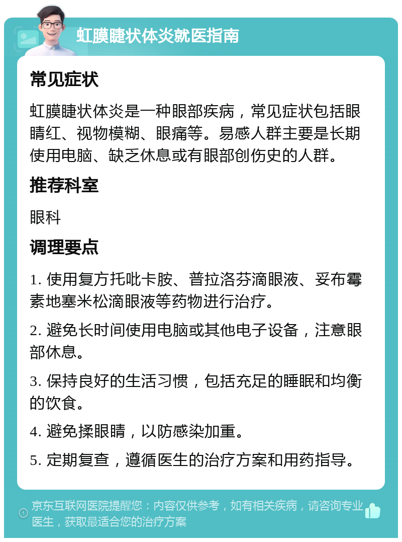 虹膜睫状体炎就医指南 常见症状 虹膜睫状体炎是一种眼部疾病，常见症状包括眼睛红、视物模糊、眼痛等。易感人群主要是长期使用电脑、缺乏休息或有眼部创伤史的人群。 推荐科室 眼科 调理要点 1. 使用复方托吡卡胺、普拉洛芬滴眼液、妥布霉素地塞米松滴眼液等药物进行治疗。 2. 避免长时间使用电脑或其他电子设备，注意眼部休息。 3. 保持良好的生活习惯，包括充足的睡眠和均衡的饮食。 4. 避免揉眼睛，以防感染加重。 5. 定期复查，遵循医生的治疗方案和用药指导。