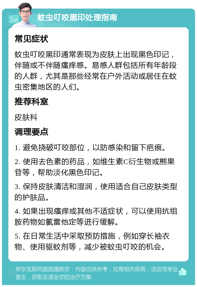 蚊虫叮咬黑印处理指南 常见症状 蚊虫叮咬黑印通常表现为皮肤上出现黑色印记，伴随或不伴随瘙痒感。易感人群包括所有年龄段的人群，尤其是那些经常在户外活动或居住在蚊虫密集地区的人们。 推荐科室 皮肤科 调理要点 1. 避免挠破叮咬部位，以防感染和留下疤痕。 2. 使用去色素的药品，如维生素C衍生物或熊果苷等，帮助淡化黑色印记。 3. 保持皮肤清洁和湿润，使用适合自己皮肤类型的护肤品。 4. 如果出现瘙痒或其他不适症状，可以使用抗组胺药物如氯雷他定等进行缓解。 5. 在日常生活中采取预防措施，例如穿长袖衣物、使用驱蚊剂等，减少被蚊虫叮咬的机会。