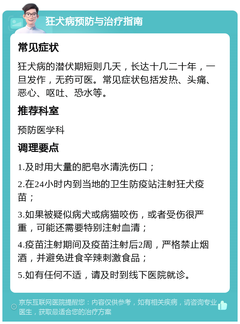 狂犬病预防与治疗指南 常见症状 狂犬病的潜伏期短则几天，长达十几二十年，一旦发作，无药可医。常见症状包括发热、头痛、恶心、呕吐、恐水等。 推荐科室 预防医学科 调理要点 1.及时用大量的肥皂水清洗伤口； 2.在24小时内到当地的卫生防疫站注射狂犬疫苗； 3.如果被疑似病犬或病猫咬伤，或者受伤很严重，可能还需要特别注射血清； 4.疫苗注射期间及疫苗注射后2周，严格禁止烟酒，并避免进食辛辣刺激食品； 5.如有任何不适，请及时到线下医院就诊。