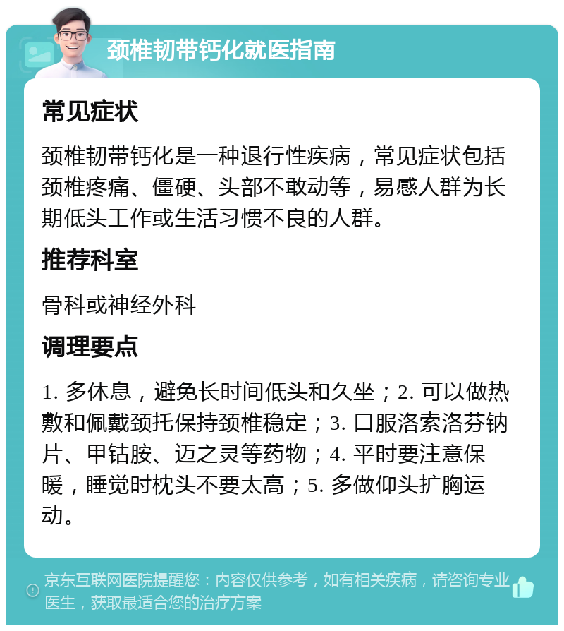 颈椎韧带钙化就医指南 常见症状 颈椎韧带钙化是一种退行性疾病，常见症状包括颈椎疼痛、僵硬、头部不敢动等，易感人群为长期低头工作或生活习惯不良的人群。 推荐科室 骨科或神经外科 调理要点 1. 多休息，避免长时间低头和久坐；2. 可以做热敷和佩戴颈托保持颈椎稳定；3. 口服洛索洛芬钠片、甲钴胺、迈之灵等药物；4. 平时要注意保暖，睡觉时枕头不要太高；5. 多做仰头扩胸运动。