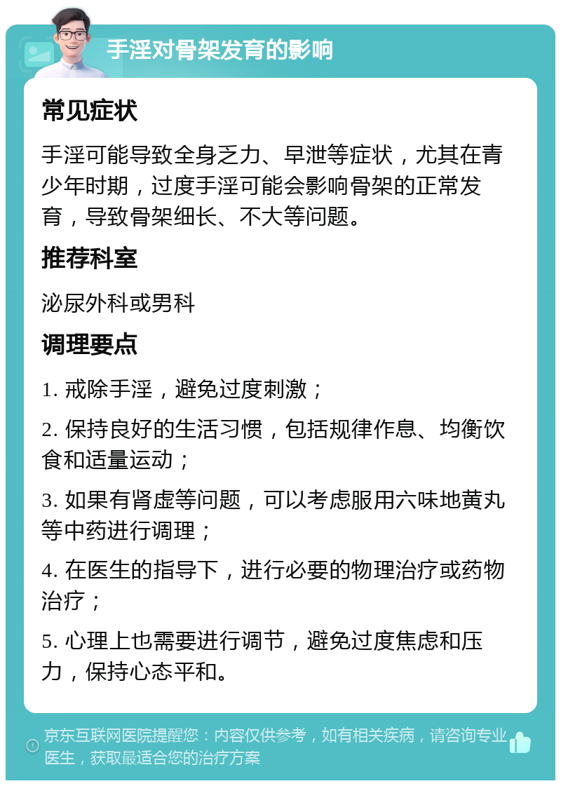 手淫对骨架发育的影响 常见症状 手淫可能导致全身乏力、早泄等症状，尤其在青少年时期，过度手淫可能会影响骨架的正常发育，导致骨架细长、不大等问题。 推荐科室 泌尿外科或男科 调理要点 1. 戒除手淫，避免过度刺激； 2. 保持良好的生活习惯，包括规律作息、均衡饮食和适量运动； 3. 如果有肾虚等问题，可以考虑服用六味地黄丸等中药进行调理； 4. 在医生的指导下，进行必要的物理治疗或药物治疗； 5. 心理上也需要进行调节，避免过度焦虑和压力，保持心态平和。