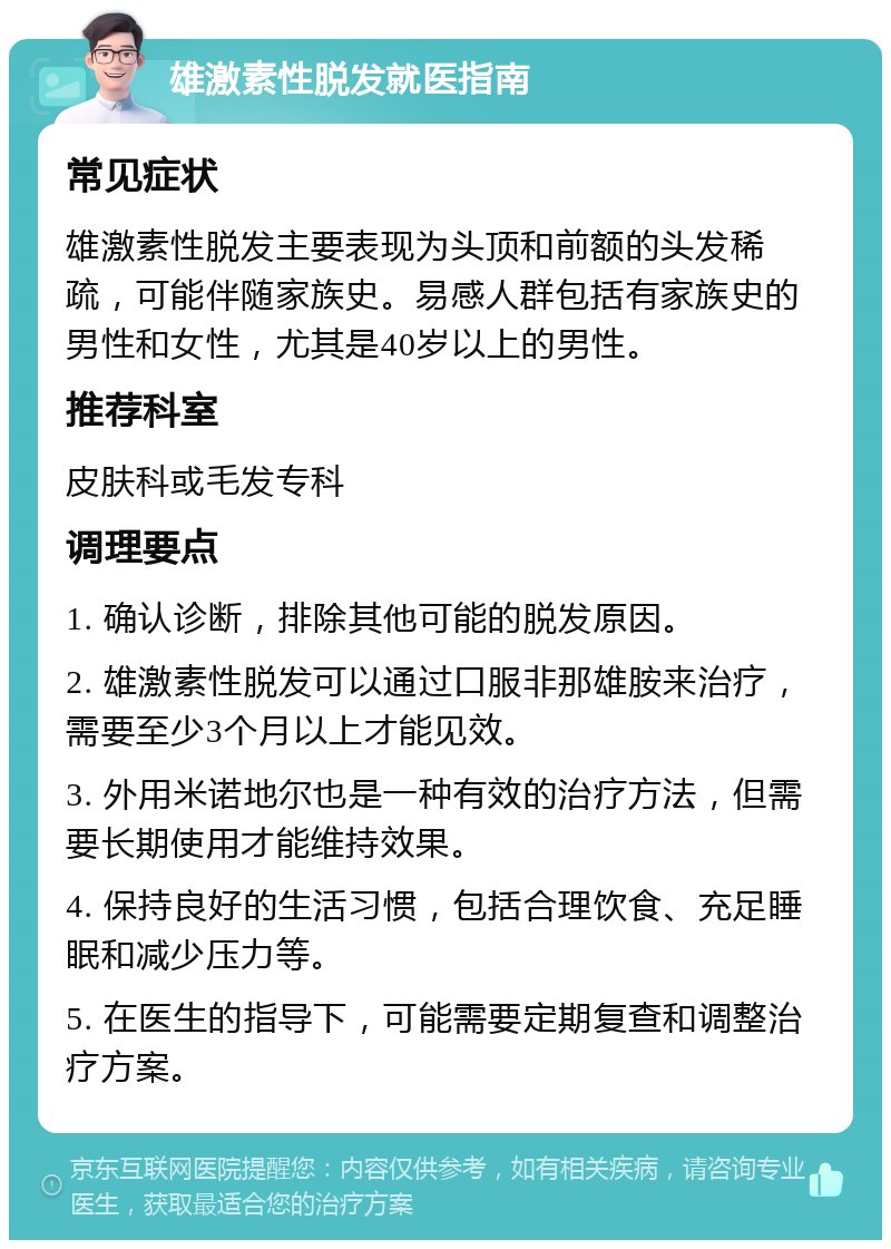 雄激素性脱发就医指南 常见症状 雄激素性脱发主要表现为头顶和前额的头发稀疏，可能伴随家族史。易感人群包括有家族史的男性和女性，尤其是40岁以上的男性。 推荐科室 皮肤科或毛发专科 调理要点 1. 确认诊断，排除其他可能的脱发原因。 2. 雄激素性脱发可以通过口服非那雄胺来治疗，需要至少3个月以上才能见效。 3. 外用米诺地尔也是一种有效的治疗方法，但需要长期使用才能维持效果。 4. 保持良好的生活习惯，包括合理饮食、充足睡眠和减少压力等。 5. 在医生的指导下，可能需要定期复查和调整治疗方案。