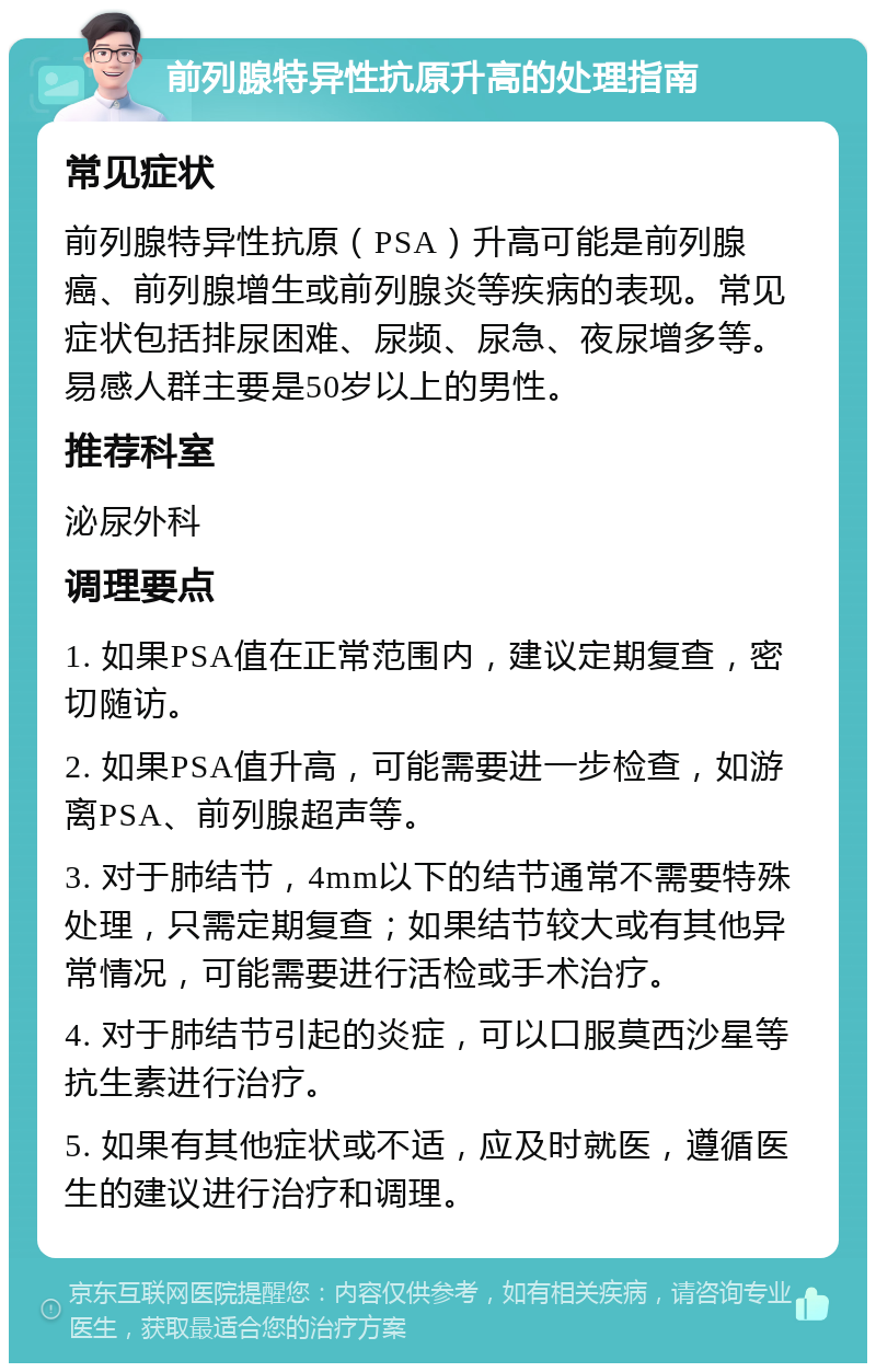 前列腺特异性抗原升高的处理指南 常见症状 前列腺特异性抗原（PSA）升高可能是前列腺癌、前列腺增生或前列腺炎等疾病的表现。常见症状包括排尿困难、尿频、尿急、夜尿增多等。易感人群主要是50岁以上的男性。 推荐科室 泌尿外科 调理要点 1. 如果PSA值在正常范围内，建议定期复查，密切随访。 2. 如果PSA值升高，可能需要进一步检查，如游离PSA、前列腺超声等。 3. 对于肺结节，4mm以下的结节通常不需要特殊处理，只需定期复查；如果结节较大或有其他异常情况，可能需要进行活检或手术治疗。 4. 对于肺结节引起的炎症，可以口服莫西沙星等抗生素进行治疗。 5. 如果有其他症状或不适，应及时就医，遵循医生的建议进行治疗和调理。