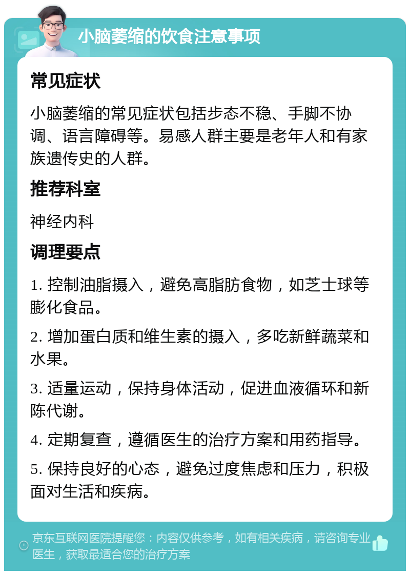 小脑萎缩的饮食注意事项 常见症状 小脑萎缩的常见症状包括步态不稳、手脚不协调、语言障碍等。易感人群主要是老年人和有家族遗传史的人群。 推荐科室 神经内科 调理要点 1. 控制油脂摄入，避免高脂肪食物，如芝士球等膨化食品。 2. 增加蛋白质和维生素的摄入，多吃新鲜蔬菜和水果。 3. 适量运动，保持身体活动，促进血液循环和新陈代谢。 4. 定期复查，遵循医生的治疗方案和用药指导。 5. 保持良好的心态，避免过度焦虑和压力，积极面对生活和疾病。