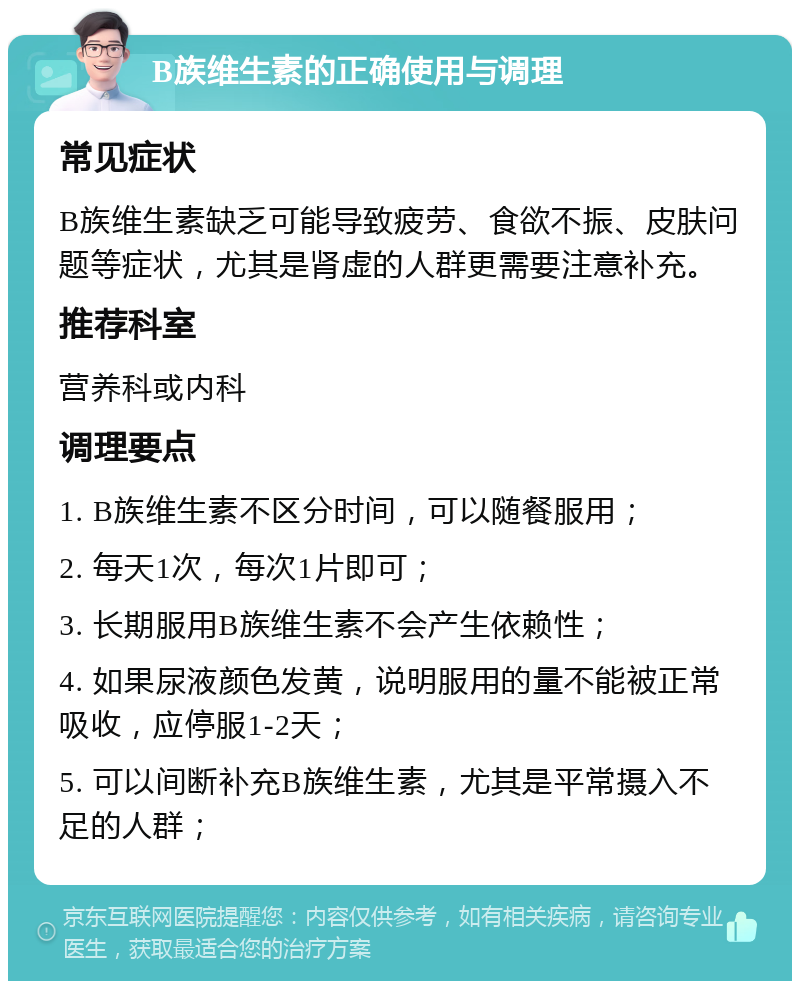 B族维生素的正确使用与调理 常见症状 B族维生素缺乏可能导致疲劳、食欲不振、皮肤问题等症状，尤其是肾虚的人群更需要注意补充。 推荐科室 营养科或内科 调理要点 1. B族维生素不区分时间，可以随餐服用； 2. 每天1次，每次1片即可； 3. 长期服用B族维生素不会产生依赖性； 4. 如果尿液颜色发黄，说明服用的量不能被正常吸收，应停服1-2天； 5. 可以间断补充B族维生素，尤其是平常摄入不足的人群；