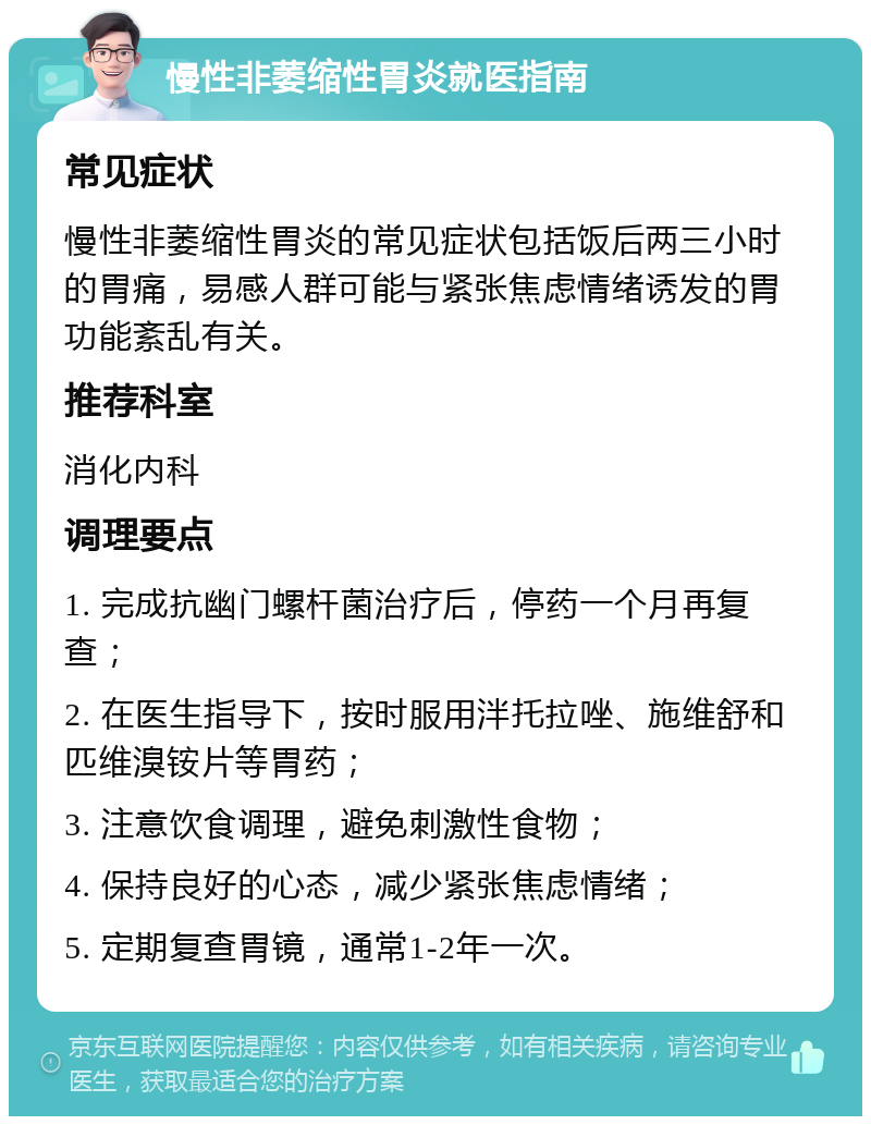 慢性非萎缩性胃炎就医指南 常见症状 慢性非萎缩性胃炎的常见症状包括饭后两三小时的胃痛，易感人群可能与紧张焦虑情绪诱发的胃功能紊乱有关。 推荐科室 消化内科 调理要点 1. 完成抗幽门螺杆菌治疗后，停药一个月再复查； 2. 在医生指导下，按时服用泮托拉唑、施维舒和匹维溴铵片等胃药； 3. 注意饮食调理，避免刺激性食物； 4. 保持良好的心态，减少紧张焦虑情绪； 5. 定期复查胃镜，通常1-2年一次。