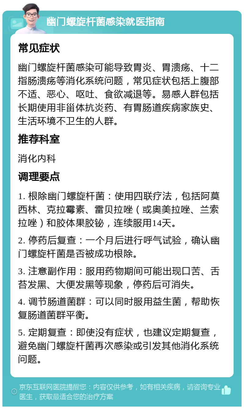 幽门螺旋杆菌感染就医指南 常见症状 幽门螺旋杆菌感染可能导致胃炎、胃溃疡、十二指肠溃疡等消化系统问题，常见症状包括上腹部不适、恶心、呕吐、食欲减退等。易感人群包括长期使用非甾体抗炎药、有胃肠道疾病家族史、生活环境不卫生的人群。 推荐科室 消化内科 调理要点 1. 根除幽门螺旋杆菌：使用四联疗法，包括阿莫西林、克拉霉素、雷贝拉唑（或奥美拉唑、兰索拉唑）和胶体果胶铋，连续服用14天。 2. 停药后复查：一个月后进行呼气试验，确认幽门螺旋杆菌是否被成功根除。 3. 注意副作用：服用药物期间可能出现口苦、舌苔发黑、大便发黑等现象，停药后可消失。 4. 调节肠道菌群：可以同时服用益生菌，帮助恢复肠道菌群平衡。 5. 定期复查：即使没有症状，也建议定期复查，避免幽门螺旋杆菌再次感染或引发其他消化系统问题。