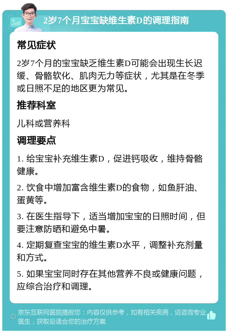 2岁7个月宝宝缺维生素D的调理指南 常见症状 2岁7个月的宝宝缺乏维生素D可能会出现生长迟缓、骨骼软化、肌肉无力等症状，尤其是在冬季或日照不足的地区更为常见。 推荐科室 儿科或营养科 调理要点 1. 给宝宝补充维生素D，促进钙吸收，维持骨骼健康。 2. 饮食中增加富含维生素D的食物，如鱼肝油、蛋黄等。 3. 在医生指导下，适当增加宝宝的日照时间，但要注意防晒和避免中暑。 4. 定期复查宝宝的维生素D水平，调整补充剂量和方式。 5. 如果宝宝同时存在其他营养不良或健康问题，应综合治疗和调理。