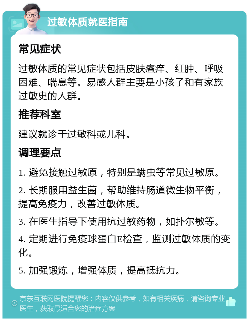 过敏体质就医指南 常见症状 过敏体质的常见症状包括皮肤瘙痒、红肿、呼吸困难、喘息等。易感人群主要是小孩子和有家族过敏史的人群。 推荐科室 建议就诊于过敏科或儿科。 调理要点 1. 避免接触过敏原，特别是螨虫等常见过敏原。 2. 长期服用益生菌，帮助维持肠道微生物平衡，提高免疫力，改善过敏体质。 3. 在医生指导下使用抗过敏药物，如扑尔敏等。 4. 定期进行免疫球蛋白E检查，监测过敏体质的变化。 5. 加强锻炼，增强体质，提高抵抗力。