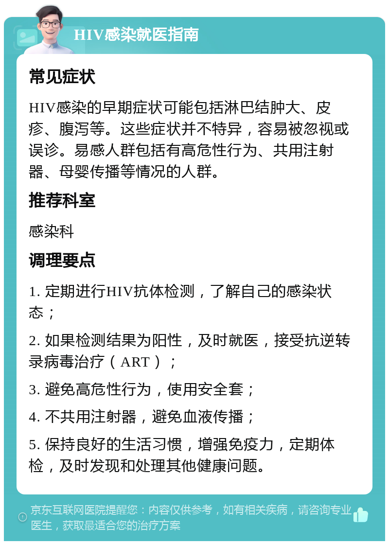 HIV感染就医指南 常见症状 HIV感染的早期症状可能包括淋巴结肿大、皮疹、腹泻等。这些症状并不特异，容易被忽视或误诊。易感人群包括有高危性行为、共用注射器、母婴传播等情况的人群。 推荐科室 感染科 调理要点 1. 定期进行HIV抗体检测，了解自己的感染状态； 2. 如果检测结果为阳性，及时就医，接受抗逆转录病毒治疗（ART）； 3. 避免高危性行为，使用安全套； 4. 不共用注射器，避免血液传播； 5. 保持良好的生活习惯，增强免疫力，定期体检，及时发现和处理其他健康问题。