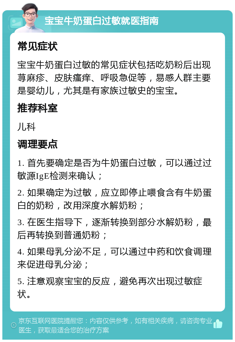 宝宝牛奶蛋白过敏就医指南 常见症状 宝宝牛奶蛋白过敏的常见症状包括吃奶粉后出现荨麻疹、皮肤瘙痒、呼吸急促等，易感人群主要是婴幼儿，尤其是有家族过敏史的宝宝。 推荐科室 儿科 调理要点 1. 首先要确定是否为牛奶蛋白过敏，可以通过过敏源IgE检测来确认； 2. 如果确定为过敏，应立即停止喂食含有牛奶蛋白的奶粉，改用深度水解奶粉； 3. 在医生指导下，逐渐转换到部分水解奶粉，最后再转换到普通奶粉； 4. 如果母乳分泌不足，可以通过中药和饮食调理来促进母乳分泌； 5. 注意观察宝宝的反应，避免再次出现过敏症状。