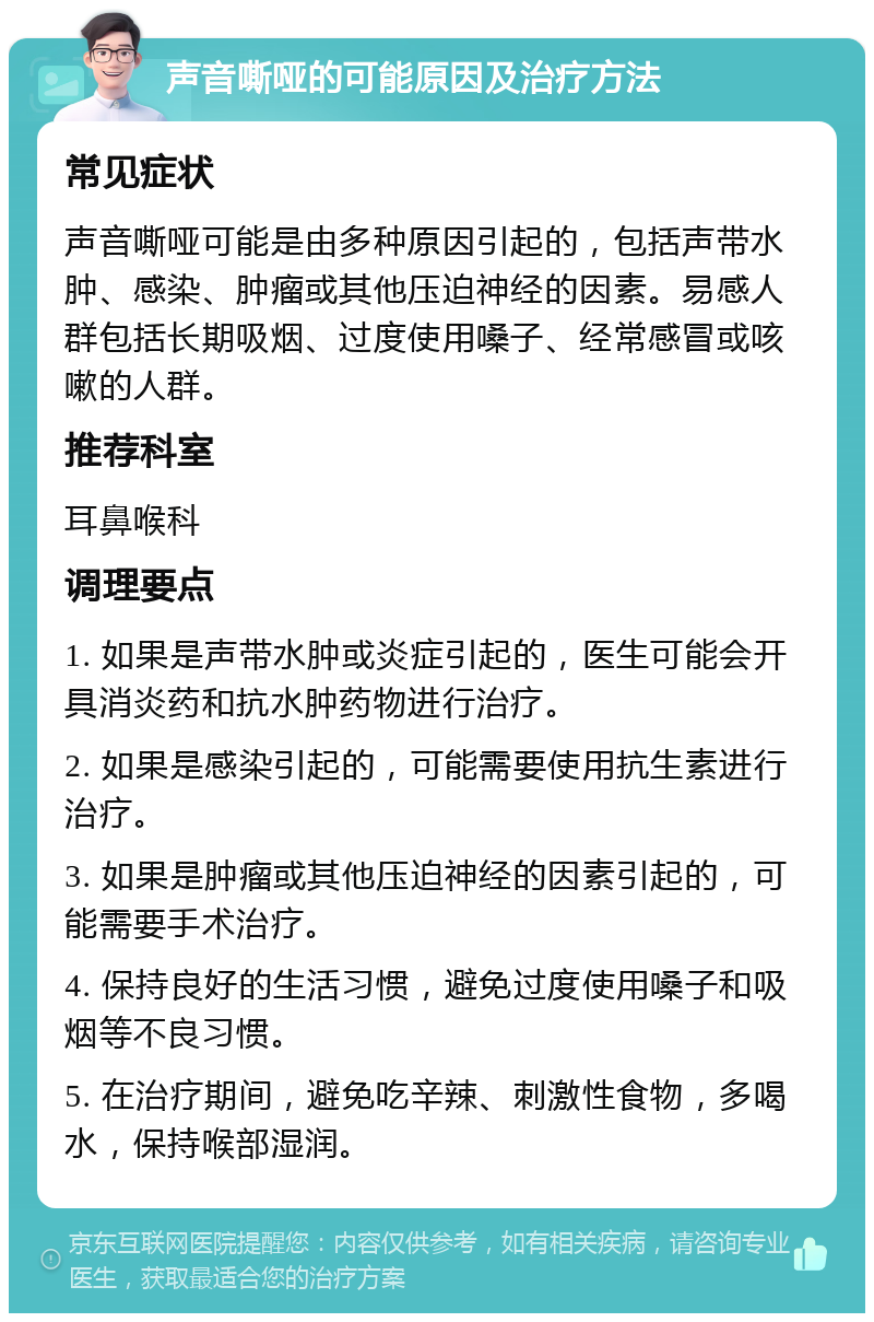 声音嘶哑的可能原因及治疗方法 常见症状 声音嘶哑可能是由多种原因引起的，包括声带水肿、感染、肿瘤或其他压迫神经的因素。易感人群包括长期吸烟、过度使用嗓子、经常感冒或咳嗽的人群。 推荐科室 耳鼻喉科 调理要点 1. 如果是声带水肿或炎症引起的，医生可能会开具消炎药和抗水肿药物进行治疗。 2. 如果是感染引起的，可能需要使用抗生素进行治疗。 3. 如果是肿瘤或其他压迫神经的因素引起的，可能需要手术治疗。 4. 保持良好的生活习惯，避免过度使用嗓子和吸烟等不良习惯。 5. 在治疗期间，避免吃辛辣、刺激性食物，多喝水，保持喉部湿润。