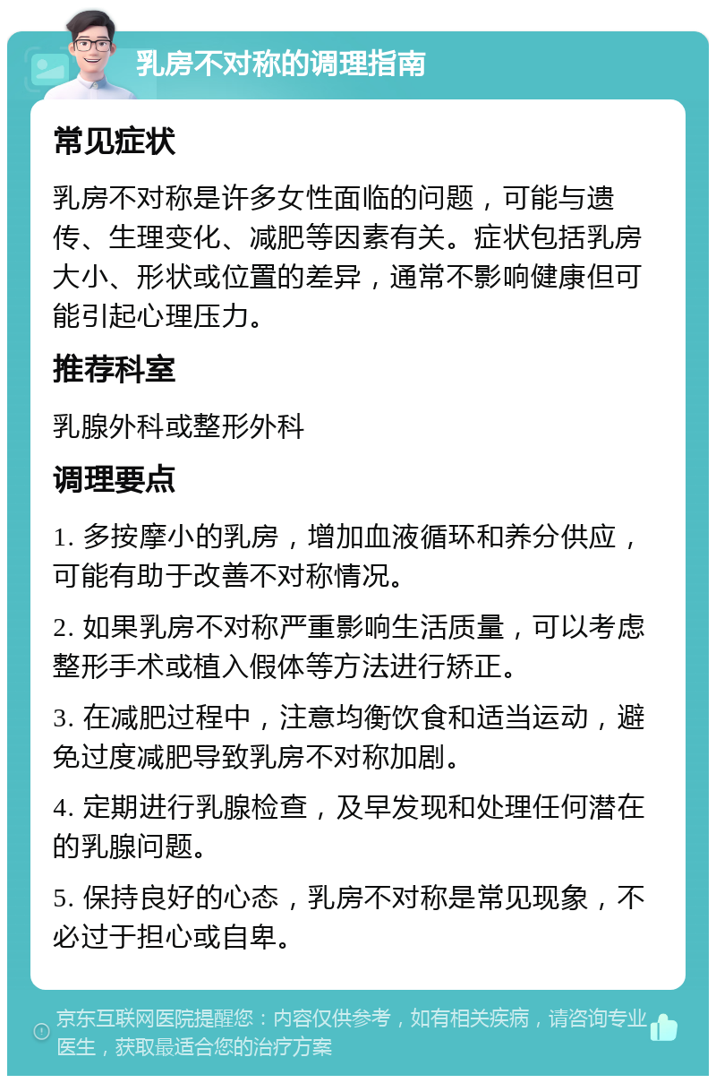 乳房不对称的调理指南 常见症状 乳房不对称是许多女性面临的问题，可能与遗传、生理变化、减肥等因素有关。症状包括乳房大小、形状或位置的差异，通常不影响健康但可能引起心理压力。 推荐科室 乳腺外科或整形外科 调理要点 1. 多按摩小的乳房，增加血液循环和养分供应，可能有助于改善不对称情况。 2. 如果乳房不对称严重影响生活质量，可以考虑整形手术或植入假体等方法进行矫正。 3. 在减肥过程中，注意均衡饮食和适当运动，避免过度减肥导致乳房不对称加剧。 4. 定期进行乳腺检查，及早发现和处理任何潜在的乳腺问题。 5. 保持良好的心态，乳房不对称是常见现象，不必过于担心或自卑。