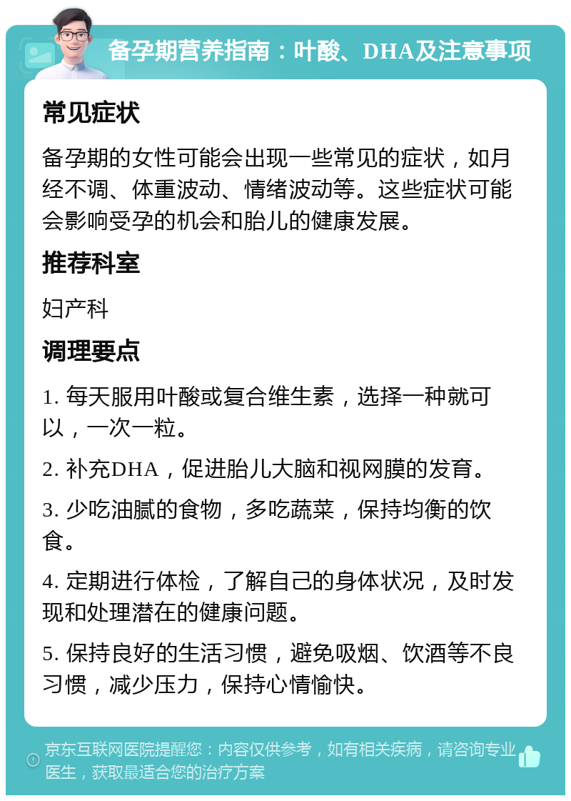 备孕期营养指南：叶酸、DHA及注意事项 常见症状 备孕期的女性可能会出现一些常见的症状，如月经不调、体重波动、情绪波动等。这些症状可能会影响受孕的机会和胎儿的健康发展。 推荐科室 妇产科 调理要点 1. 每天服用叶酸或复合维生素，选择一种就可以，一次一粒。 2. 补充DHA，促进胎儿大脑和视网膜的发育。 3. 少吃油腻的食物，多吃蔬菜，保持均衡的饮食。 4. 定期进行体检，了解自己的身体状况，及时发现和处理潜在的健康问题。 5. 保持良好的生活习惯，避免吸烟、饮酒等不良习惯，减少压力，保持心情愉快。