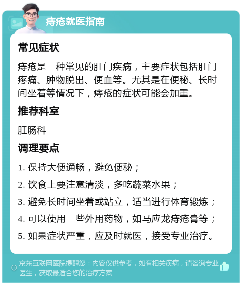 痔疮就医指南 常见症状 痔疮是一种常见的肛门疾病，主要症状包括肛门疼痛、肿物脱出、便血等。尤其是在便秘、长时间坐着等情况下，痔疮的症状可能会加重。 推荐科室 肛肠科 调理要点 1. 保持大便通畅，避免便秘； 2. 饮食上要注意清淡，多吃蔬菜水果； 3. 避免长时间坐着或站立，适当进行体育锻炼； 4. 可以使用一些外用药物，如马应龙痔疮膏等； 5. 如果症状严重，应及时就医，接受专业治疗。